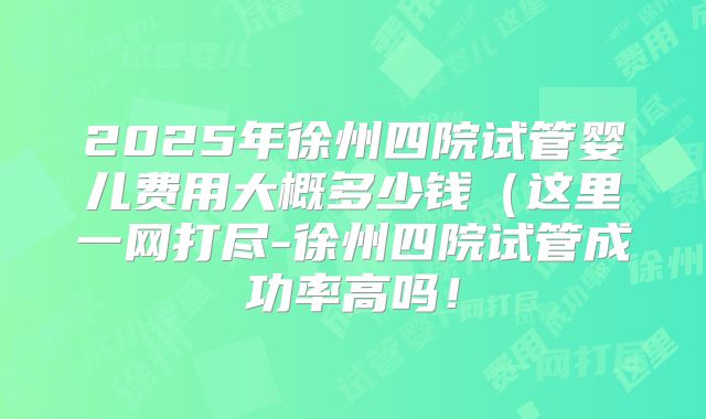 2025年徐州四院试管婴儿费用大概多少钱(这里一网打尽-徐州四院试管成功率高吗!