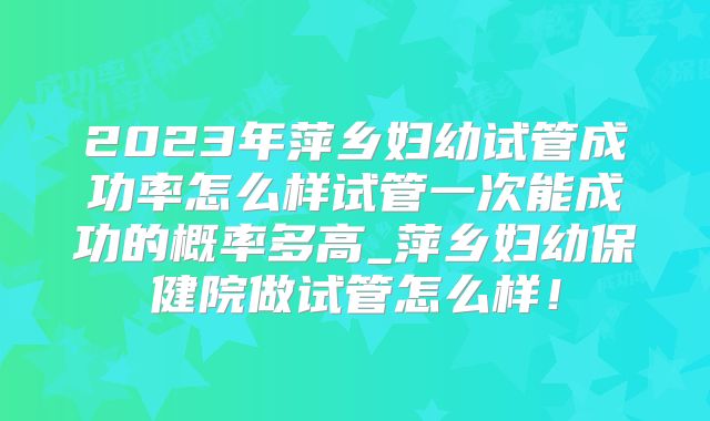 2023年萍乡妇幼试管成功率怎么样试管一次能成功的概率多高_萍乡妇幼保健院做试管怎么样！
