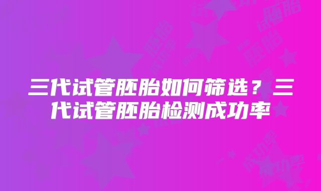 三代试管胚胎如何筛选？三代试管胚胎检测成功率