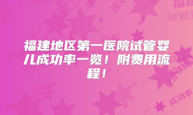 福建地区第一医院试管婴儿成功率一览！附费用流程！