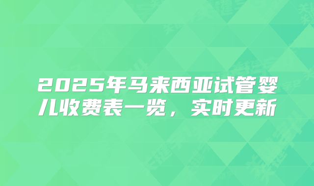 2025年马来西亚试管婴儿收费表一览，实时更新