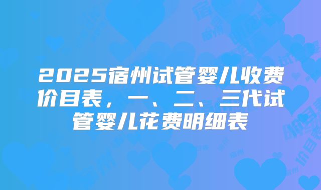 2025宿州试管婴儿收费价目表，一、二、三代试管婴儿花费明细表