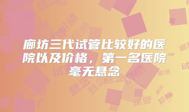 廊坊三代试管比较好的医院以及价格,第一名医院毫无悬念