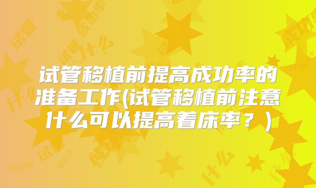 试管移植前提高成功率的准备工作(试管移植前注意什么可以提高着床率?)