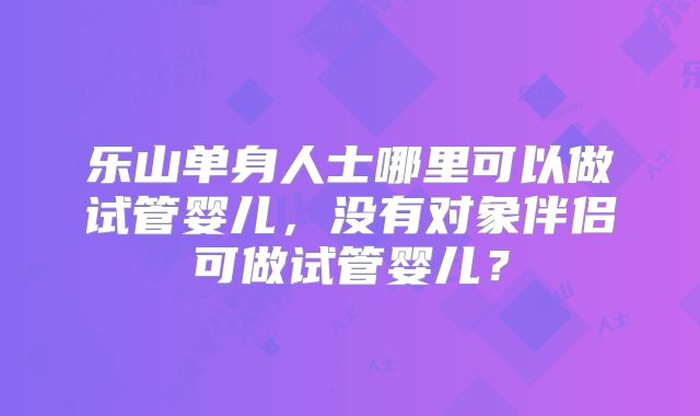 乐山单身人士哪里可以做试管婴儿，没有对象伴侣可做试管婴儿？