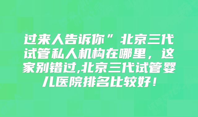 过来人告诉你”北京三代试管私人机构在哪里，这家别错过,北京三代试管婴儿医院排名比较好！