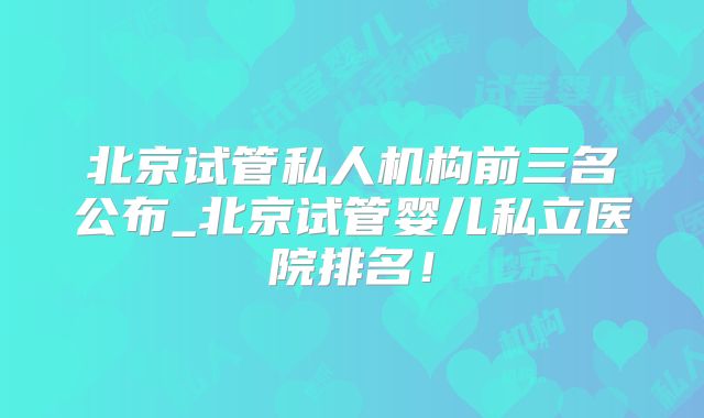 北京试管私人机构前三名公布_北京试管婴儿私立医院排名!