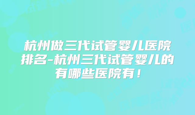 杭州做三代试管婴儿医院排名-杭州三代试管婴儿的有哪些医院有！