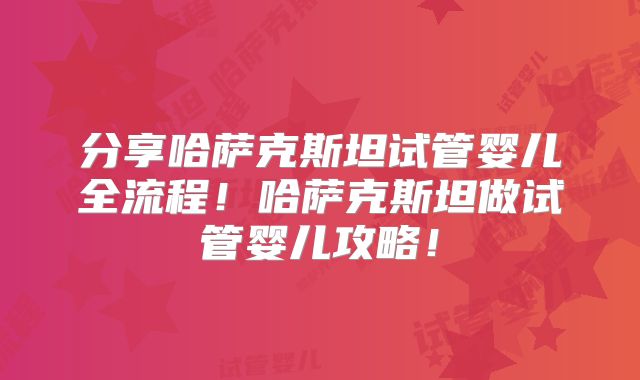 分享哈萨克斯坦试管婴儿全流程!哈萨克斯坦做试管婴儿攻略!