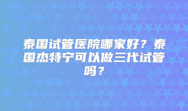 泰国试管医院哪家好?泰国杰特宁可以做三代试管吗?