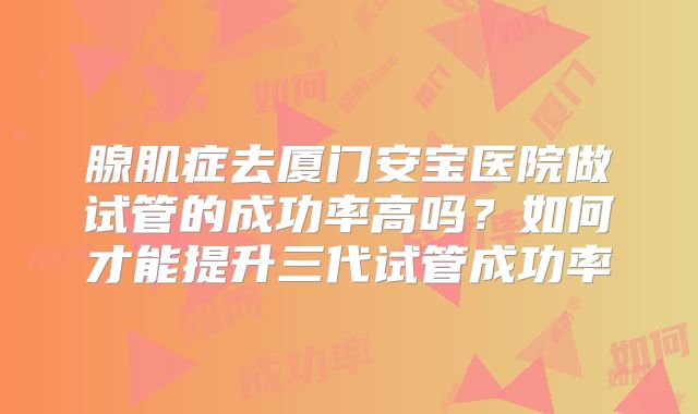 腺肌症去厦门安宝医院做试管的成功率高吗？如何才能提升三代试管成功率