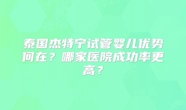 泰国杰特宁试管婴儿优势何在？哪家医院成功率更高？
