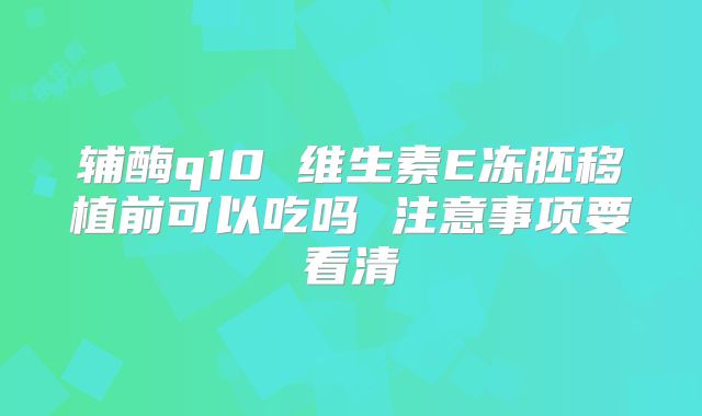 辅酶q10 维生素E冻胚移植前可以吃吗 注意事项要看清