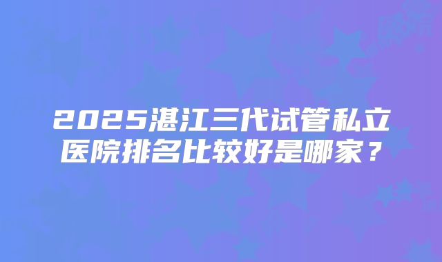 2025湛江三代试管私立医院排名比较好是哪家?