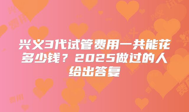 兴义3代试管费用一共能花多少钱？2025做过的人给出答复