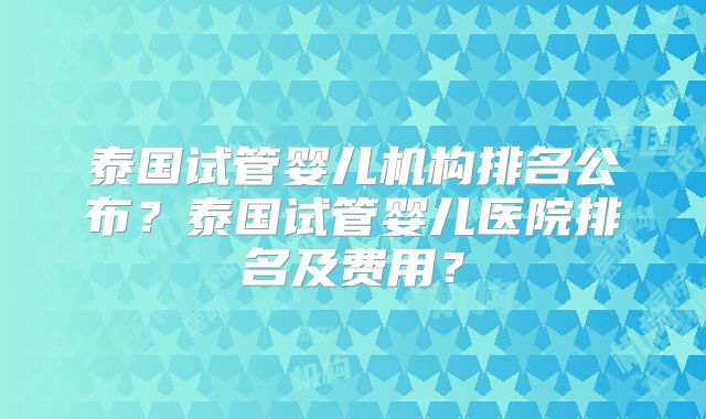 泰国试管婴儿机构排名公布?泰国试管婴儿医院排名及费用?
