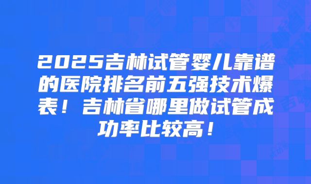 2025吉林试管婴儿靠谱的医院排名前五强技术爆表!吉林省哪里做试管成功率比较高!