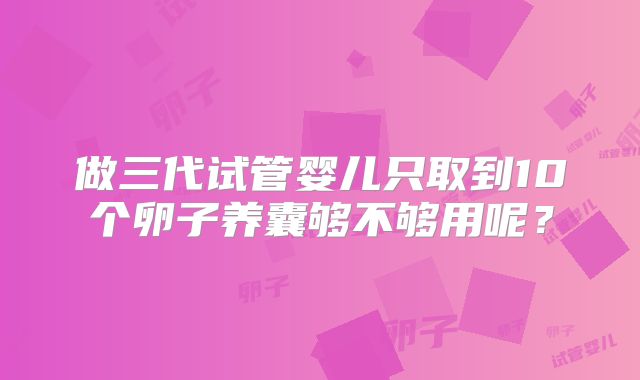 做三代试管婴儿只取到10个卵子养囊够不够用呢？