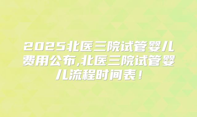 2025北医三院试管婴儿费用公布,北医三院试管婴儿流程时间表！