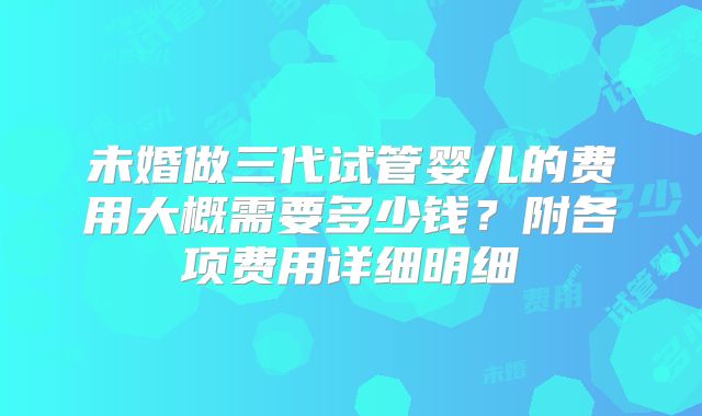 未婚做三代试管婴儿的费用大概需要多少钱？附各项费用详细明细