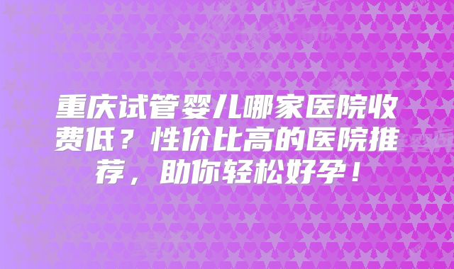 重庆试管婴儿哪家医院收费低？性价比高的医院推荐，助你轻松好孕！