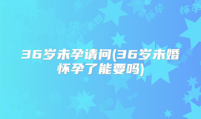 36岁未孕请问(36岁未婚怀孕了能要吗)