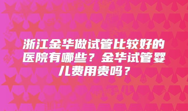 浙江金华做试管比较好的医院有哪些？金华试管婴儿费用贵吗？