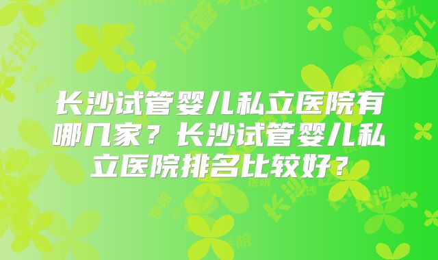 长沙试管婴儿私立医院有哪几家?长沙试管婴儿私立医院排名比较好?
