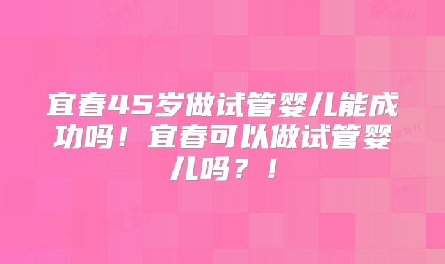 宜春45岁做试管婴儿能成功吗！宜春可以做试管婴儿吗？！