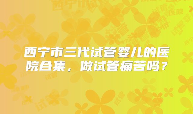 西宁市三代试管婴儿的医院合集,做试管痛苦吗?