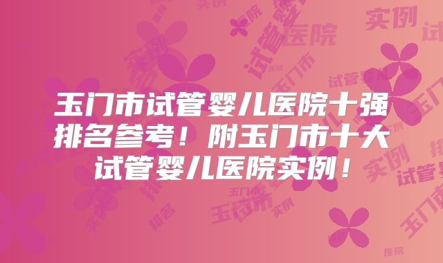 玉门市试管婴儿医院十强排名参考!附玉门市十大试管婴儿医院实例!