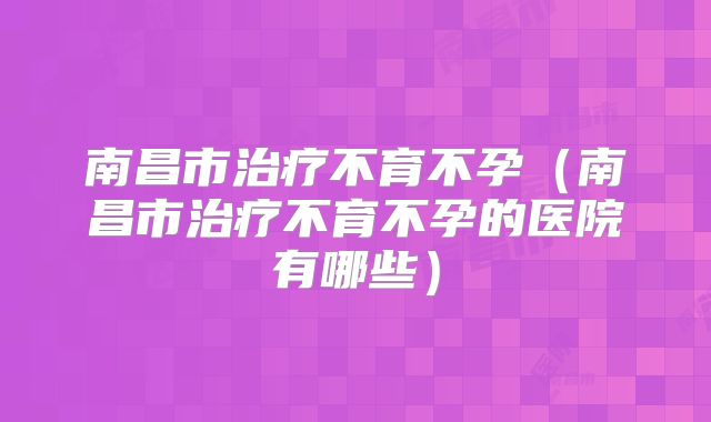 南昌市治疗不育不孕（南昌市治疗不育不孕的医院有哪些）