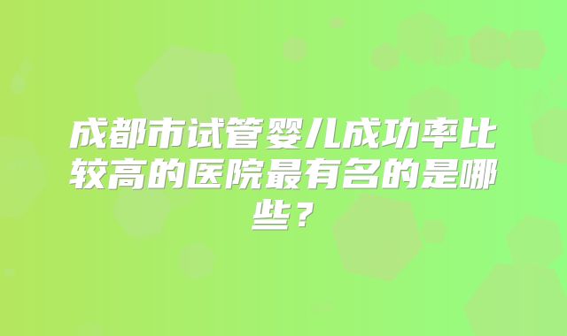 成都市试管婴儿成功率比较高的医院最有名的是哪些?
