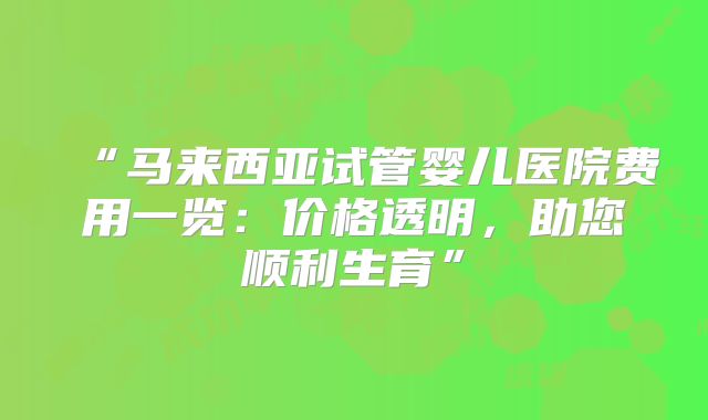 “马来西亚试管婴儿医院费用一览：价格透明，助您顺利生育”