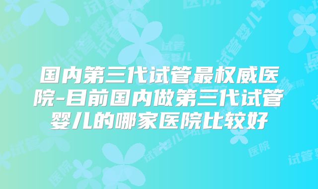 国内第三代试管最权威医院-目前国内做第三代试管婴儿的哪家医院比较好