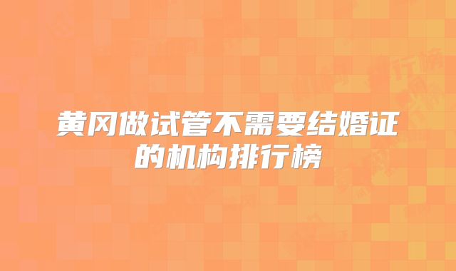 黄冈做试管不需要结婚证的机构排行榜