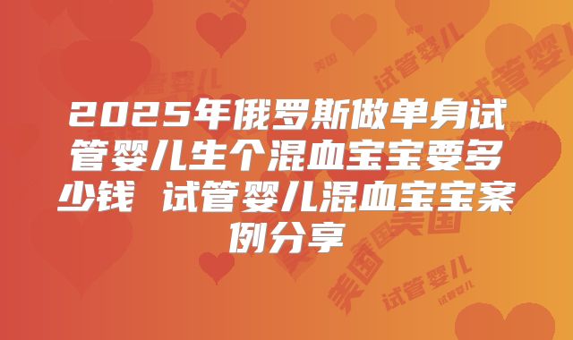 2025年俄罗斯做单身试管婴儿生个混血宝宝要多少钱 试管婴儿混血宝宝案例分享