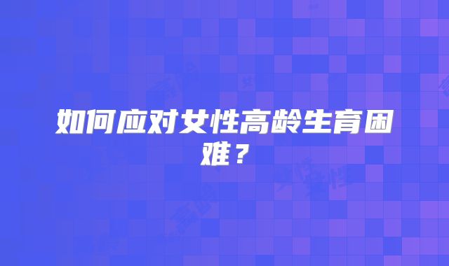 如何应对女性高龄生育困难?