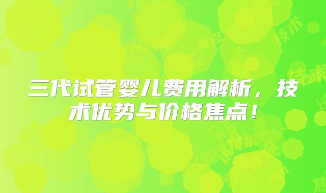 三代试管婴儿费用解析，技术优势与价格焦点！