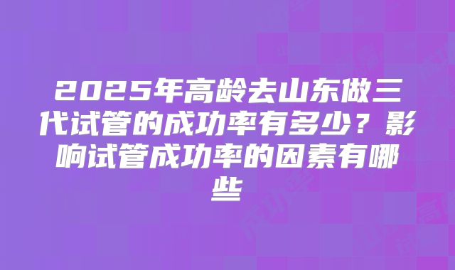 2025年高龄去山东做三代试管的成功率有多少？影响试管成功率的因素有哪些