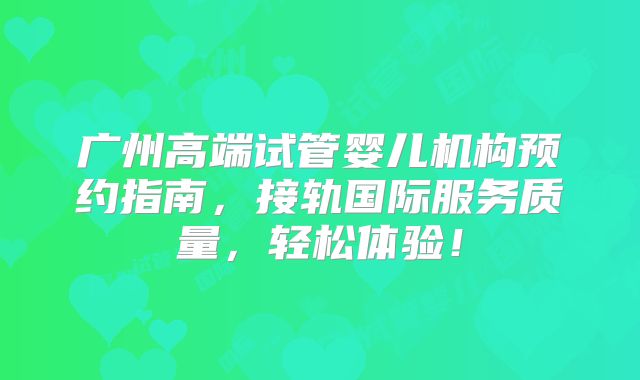 广州高端试管婴儿机构预约指南，接轨国际服务质量，轻松体验！