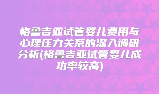 格鲁吉亚试管婴儿费用与心理压力关系的深入调研分析(格鲁吉亚试管婴儿成功率较高)
