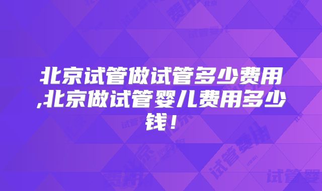 北京试管做试管多少费用,北京做试管婴儿费用多少钱!