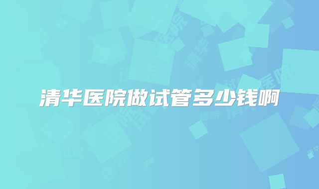 清华医院做试管多少钱啊