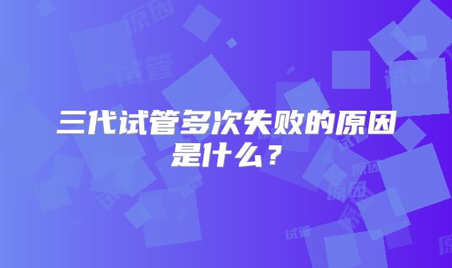 三代试管多次失败的原因是什么？