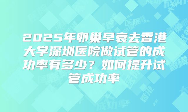 2025年卵巢早衰去香港大学深圳医院做试管的成功率有多少？如何提升试管成功率