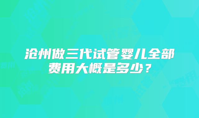 沧州做三代试管婴儿全部费用大概是多少？