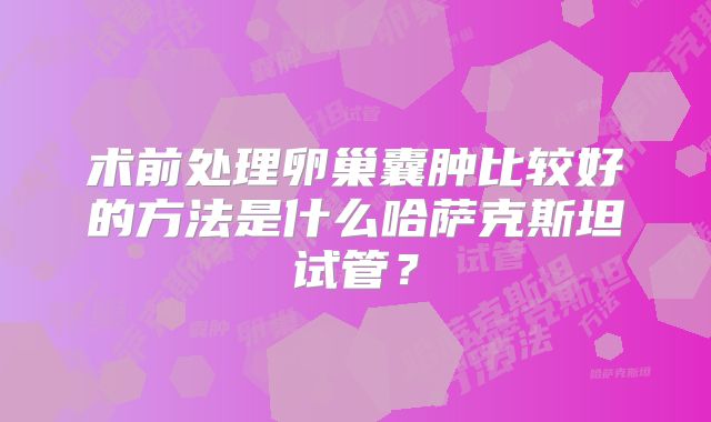 术前处理卵巢囊肿比较好的方法是什么哈萨克斯坦试管？