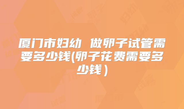 厦门市妇幼 做卵子试管需要多少钱(卵子花费需要多少钱）