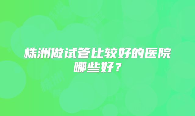 株洲做试管比较好的医院哪些好？